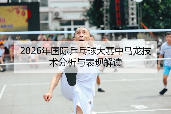 2026年国际乒乓球大赛中马龙技术分析与表现解读